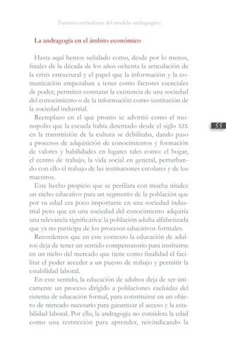 Fuentes curriculares del modelo andragógico
55
La andragogía en el ámbito económico
Hasta aquí hemos señalado como, desde por lo menos,
finales de la década de los años ochenta la articulación de
la crisis estructural y el papel que la información y la co-
municación empezaban a tener como factores esenciales
de poder, permiten constatar la existencia de una sociedad
del conocimiento o de la información como sustitución de
la sociedad industrial.
Reemplazo en el que pronto se advirtió como el mo-
nopolio que la escuela había detentado desde el siglo XIX
en la transmisión de la cultura se debilitaba, dando paso
a procesos de adquisición de conocimientos y formación
de valores y habilidades en lugares tales como: el hogar,
el centro de trabajo, la vida social en general, perturban-
do con ello el trabajo de las instituciones escolares y de los
maestros.
Este hecho propicio que se perfilara con mucha nitidez
un nicho educativo para un segmento de la población que
por su edad era poco importante en una sociedad indus-
trial pero que en una sociedad del conocimiento adquiría
una relevancia significativa: la población adulta alfabetizada
que ya no participa de los procesos educativos formales.
Recordemos que en este contexto la educación de adul-
tos deja de tener un sentido compensatorio para instituirse
en un nicho del mercado que tiene como finalidad el faci-
litar el poder acceder a un puesto de trabajo y permitir la
estabilidad laboral.
En este sentido, la educación de adultos deja de ser úni-
camente un proceso dirigido a poblaciones excluidas del
sistema de educación formal, para constituirse en un obje-
to de mercado necesario para garantizar el acceso y la esta-
bilidad laboral. Por ello, la andragogía no considera la edad
como una restricción para aprender, reivindicando la
 