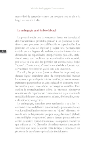 Modelo Andragógico. Fundamentos
56
necesidad de aprender como un proceso que se da a lo
largo de toda la vida.
La andragogía en el ámbito laboral
La preeminencia que las empresas tienen en la sociedad
del conocimiento, posibilita pensar a los procesos educa-
tivos como procesos de cualificación o capacitación. Las
personas en aras de ingresar y lograr una permanencia
estable en sus lugares de trabajo, estarían interesadas en
desarrollar las capacidades indispensables para ello, inclu-
sive el costo que implicara esa capacitación seria asumido
por estas ya que ello les permite ser considerados como
“aptos” y “competentes” en el mercado laboral, costo que
es valorado no como un gasto sino una inversión.
Por ello, las personas (pero también las empresas) que
desean lograr estándares altos de competitividad, buscan
los caminos para adquirir la información y el conocimiento
pertinente para subsistir en una sociedad en constante trans-
formación y con necesidades tecnológicas notables. Esto
explica la sobreabundante oferta de procesos educativos
orientados a la capacitación o actualización y que asumen la
modalidad de: cursos, seminarios, talleres, diplomados, espe-
cializaciones y congresos.
La andragogía, considera estas tendencias y ve a las TIC
como un recurso didáctico esencial en los procesos educati-
vos. La utilización de estos recursos se “ajusta” al intenso rit-
mo de vida de las personas que por lo regular tienen (debido
a sus múltiples ocupaciones) escaso tiempo para asistir a un
centro educativo formal-tradicional. Los espacios educativos
que utilizan las TIC (llamados virtuales) superan la necesaria
sincronía que debe de existir entre tiempo y espacio en los
procesos de enseñanza-aprendizaje tradicionales.
 