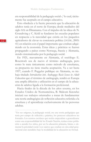 Modelo Andragógico. Fundamentos
12
era responsabilidad de la pedagogía social­–,2
lo cual, tácita-
mente fue aceptado en el campo educativo.
Esto obedecía a la fuerte presencia que la educación de
adultos tenía en el norte de Europa; desde mediados del
siglo XIX en Dinamarca. Con el impulso de las ideas de N.
Grundtving y C. Kold se fundaron las escuelas populares
en respuesta a la necesidad que existía en los pequeños
agricultores de elevar su conciencia política (OCDE, 2005:
41) en relación con el papel importante que estaban adqui-
riendo en la economía. Estas ideas y prácticas se fueron
propagando a países como Noruega, Suecia y Alemania,
siendo sistematizadas por la pedagogía social.
En 1921, nuevamente en Alemania, el sociólogo E.
Rosentock usa de nuevo el término andragogía, pero
como lo trata únicamente como método de enseñanza,
su propuesta no tiene mucha aceptación. Va a ser hasta
1957, cuando F. Poggeler publique en Alemania, su tra-
bajo titulado Introduction into Andragogy: Basic Issues in Adult
Education que el término de andragogía, tendrá en Europa
una amplia difusión y utilización en el campo de la educa-
ción de adultos ligada a la formación profesional.
Hacia finales de la década de los años sesenta, en los
Estados Unidos de Norteamérica, B. Malcom Knowles
iniciará sus trabajos orientados a tratar de fundamentar
una teoría andragógica de reflexión educativa referida a la
enseñaza y el aprendizaje exclusivamente de las personas
adultas.
2
En sus orígenes, la pedagogía social, era una teoría pedagógica que
tenia por campo de reflexión y práctica, los procesos educativos no
formales. Los centros escolares que recién empezaban a generalizarse
como una responsabilidad de los Estado-Nación, tenían como pobla-
ción a atender los niños, por ser la educación primaria, básica o ele-
mental la prioridad social. Los sujetos que estaban en otra edad gene-
racional eran atendidos bajo la modalidad de la educación no formal.
 