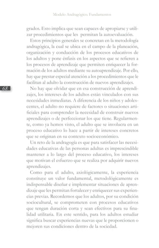 Modelo Andragógico. Fundamentos
68
grados. Esto implica que sean capaces de apropiarse y utili-
zar procedimientos que les permitan la autoevaluación.
Estos principios generales se concretan en la metodología
andragógica, la cual se ubica en el campo de la planeación,
organización y conducción de los procesos educativos de
los adultos y pone énfasis en los aspectos que se refieren a
los procesos de aprendizaje que permiten enriquecer la for-
mación de los adultos mediante su autoaprendizaje. Por ello,
hay que prestar especial atención a los procedimientos que le
facilitan al adulto la construcción de nuevos aprendizajes.
No hay que olvidar que en esa construcción de aprendi-
zajes, los intereses de los adultos están vinculados con sus
necesidades inmediatas. A diferencia de los niños y adoles-
centes, el adulto no requiere de factores o situaciones arti-
ficiales para comprender la necesidad de construir nuevos
aprendizajes o de perfeccionar los que tiene. Regularmen-
te, como ya hemos visto, el adulto que se involucra en un
proceso educativo lo hace a partir de intereses concretos
que se originan en su contexto socioeconómico.
Un reto de la andragogía es que para satisfacer las necesi-
dades educativas de las personas adultas es imprescindible
mantener a lo largo del proceso educativo, los intereses
que motivan el esfuerzo que se realiza por adquirir nuevos
aprendizajes.
Como para el adulto, axiológicamente, la experiencia
constituye un valor fundamental, metodológicamente es
indispensable diseñar e implementar situaciones de apren-
dizaje que les permitan fortalecer y enriquecer sus experien-
cias previas. Recordemos que los adultos, por su condición
sociocultural, se comprometen con procesos educativos
que tengan duración corta y sean efectivos para su fina-
lidad utilitaria. En este sentido, para los adultos estudiar
significa buscar experiencias nuevas que le proporcionen o
mejoren sus condiciones dentro de la sociedad.
 
