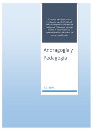 El presente texto, luego de una
investigación superficial en la web,
explica y compara los conceptos de
Andragogía y Pedagogía, haciendo
hincapié en las características e
importancia de cada uno de ellos, así
como en sus diferencias
Andragogía y
Pedagogía
00016809
 