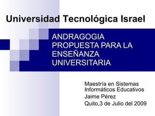 Universidad Tecnológica Israel
         ANDRAGOGIA
         PROPUESTA PARA LA
         ENSEÑANZA
         UNIVERSITARIA

                Maestría en Sistemas
                Informáticos Educativos
                Jaime Pérez
                Quito,3 de Julio del 2009
 