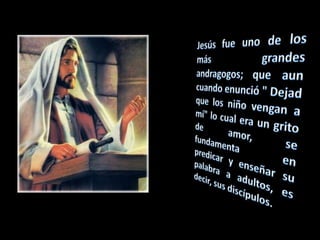 Jesús fue uno de los más grandes andragogos; que aun cuando enunció " Dejad que los niño vengan a mí" lo cual era un grito de amor, se fundamenta en predicar y enseñar su palabra a adultos, es decir, sus discípulos.