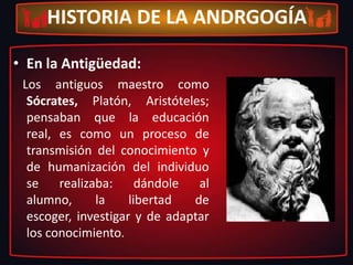 Pedagogía: del Griego “paidós” = niños y de “gogía” = llevar o conducir. Disciplina que se ocupa del estudio del hecho educativo.HISTORIA DE LA ANDRGOGÍAEn la Antigüedad:   Los antiguos maestro como Sócrates, Platón, Aristóteles; pensaban que la educación real, es como un proceso de transmisión del conocimiento y de humanización del individuo se realizaba: dándole al alumno, la libertad de escoger, investigar y de adaptar los conocimiento.