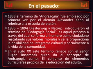 En el pasado:1833 el termino de “Andragogía” fue empleado por primera vez por el alemán Alexander Kapp al referirse a la escuela de platón.