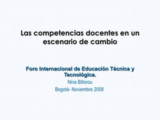 Las competencias docentes en un escenario de cambio Foro Internacional de Educación Técnica y Tecnológica. Nina Billorou Bogotá- Noviembre 2008  