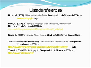 Bonet, M. (2008).  Cómo retener el talento.  Recuperado 1 de febrero de 2009 de  www.andragogia  .org Sedal, D. (2008).  El enfoque complejo en la educación generacional.  Recuperado 1 de febrero de 2009 de  www.nodo50.org/cubasigloXXI/congreso06/conf3_sedal.pdf Sousa, D.  (2001).  How the Brain Learns.   (2nd. ed.).  California: Corwin Press. Tendencias de Puerto Rico (2009).  Analfabetismo en Puerto Rico.  Recuperado  1 de febrero de 2009 de  http://www.tendenciaspr.com/Educacion/Educacion.html#anchor_ 278 Yturralde, E. (2009).  Andragogía.  Recuperado 1 de febrero de 2009 de  http://www.andragogia.org/ Lista de referencias 