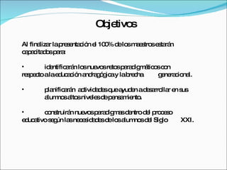 Objetivos Al finalizar la presentación el 100% de los maestros estarán capacitados para: identificarán los nuevos retos paradigmáticos con  respecto a la educación andragógica y la brecha  generacional. planificarán  actividades que ayuden a desarrollar en sus  alumnos altos niveles de pensamiento. construirán nuevos paradigmas dentro del proceso  educativo según las necesidades de los alumnos del Siglo  XXI. 