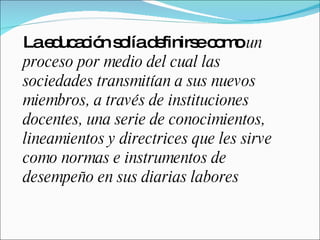 La educación solía definirse como  un proceso por medio del cual las sociedades transmitían a sus nuevos miembros, a través de instituciones docentes, una serie de conocimientos, lineamientos y directrices que les sirve como normas e instrumentos de desempeño en sus diarias labores 