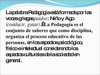 La palabra Pedagogía está formada por las voces griegas  paidos : Niño y Ago  (conducir, guiar) .   La Pedagogía es el conjunto de saberes que como disciplina, organiza el proceso educativo de las personas , en los aspectos psicológico, físico e intelectual considerando los aspectos culturales de la sociedad en general.  