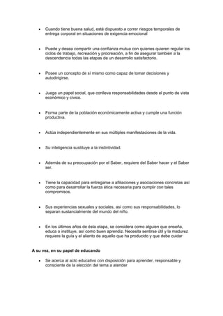 • Cuando tiene buena salud, está dispuesto a correr riesgos temporales de
entrega corporal en situaciones de exigencia emocional
• Puede y desea compartir una confianza mutua con quienes quieren regular los
ciclos de trabajo, recreación y procreación, a fin de asegurar también a la
descendencia todas las etapas de un desarrollo satisfactorio.
• Posee un concepto de sí mismo como capaz de tomar decisiones y
autodirigirse.
• Juega un papel social, que conlleva responsabilidades desde el punto de vista
económico y cívico.
• Forma parte de la población económicamente activa y cumple una función
productiva.
• Actúa independientemente en sus múltiples manifestaciones de la vida.
• Su inteligencia sustituye a la instintividad.
• Además de su preocupación por el Saber, requiere del Saber hacer y el Saber
ser.
• Tiene la capacidad para entregarse a afiliaciones y asociaciones concretas así
como para desarrollar la fuerza ética necesaria para cumplir con tales
compromisos.
• Sus experiencias sexuales y sociales, así como sus responsabilidades, lo
separan sustancialmente del mundo del niño.
• En los últimos años de ésta etapa, se considera como alguien que enseña,
educa o instituye, así como buen aprendiz. Necesita sentirse útil y la madurez
requiere la guía y el aliento de aquello que ha producido y que debe cuidar
A su vez, en su papel de educando
• Se acerca al acto educativo con disposición para aprender, responsable y
consciente de la elección del tema a atender
 