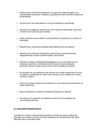 • Puede pensar en términos abstractos, es capaz de emplear la lógica y los
razonamientos deductivos, hipótesis y proposiciones para enfrentar situaciones
problemáticas.
• Se torna de un ser dependiente a uno que autodirige su aprendizaje.
• Aprovecha su bagaje de experiencias como fuente de aprendizaje, tanto para
sí mismo como para los que le rodean.
• Suele mostrarse como analítico y controvertible de la sociedad, la ciencia y la
tecnología.
• Regularmente rechaza las actitudes paternalistas de los educadores.
• Mantiene una actitud de participación dinámica pero asume posiciones
desaprobatorias cuando se siente tratado como infante.
• Rechaza la rigidez e inflexibilidad pedagógica con que es tratado por los
profesores que frenen indirectamente el proceso de autorrealización,
aspiración natural y propia de la juventud y de los adultos en general.
• Es buscador de una calidad de vida humana con fuertes exigencias de que se
le respete su posibilidad de crecer como persona y se le acepte como crítico,
racional y creativo.
• Parte de su propia motivación para aprender y se orienta hacia el desarrollo de
tareas específicas.
• Busca la aplicación y práctica inmediata de aquello que aprende.
• Se centra en la resolución de problemas más que en la ampliación de
conocimientos teóricos.
EL EDUCADOR ANDRAGÓGICO
Tomando en cuenta lo anteriormente expuesto es necesario ubicar el papel del
educador que orienta su función docente respetando las características del adulto.
Bajo ésta idea, el educador debe...
 