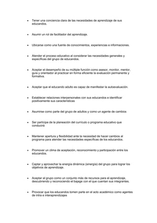 • Tener una conciencia clara de las necesidades de aprendizaje de sus
educandos.
• Asumir un rol de facilitador del aprendizaje.
• Ubicarse como una fuente de conocimientos, experiencias e informaciones.
• Atender el proceso educativo al considerar las necesidades generales y
específicas del grupo de educandos.
• Aceptar el desempeño de su múltiple función como asesor, monitor, mentor,
guía y orientador al practicar en forma eficiente la evaluación permanente y
formativa.
• Aceptar que el educando adulto es capaz de manifestar la autoevaluación.
• Establecer relaciones interpersonales con sus educandos e identificar
positivamente sus características
• Asumirse como parte del grupo de adultos y como un agente de cambios
• Ser partícipe de la planeación del currículo o programa educativo que
conducirá
• Mantener apertura y flexibilidad ante la necesidad de hacer cambios al
programa para atender las necesidades específicas de los educandos.
• Promover un clima de aceptación, reconocimiento y participación entre los
educandos.
• Captar y aprovechar la energía dinámica (sinergía) del grupo para lograr los
objetivos de aprendizaje.
• Aceptar al grupo como un conjunto más de recursos para el aprendizaje,
descubriendo y reconociendo el bajage con el que cuentan sus integrantes.
• Provocar que los educandos tomen parte en el acto académico como agentes
de intra e interaprendizajes
 
