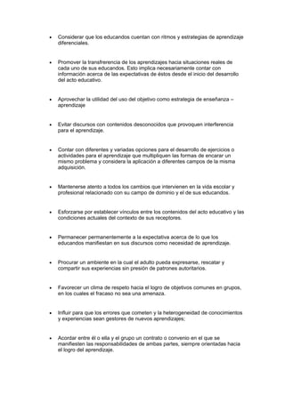 • Considerar que los educandos cuentan con ritmos y estrategias de aprendizaje
diferenciales.
• Promover la transfrerencia de los aprendizajes hacia situaciones reales de
cada uno de sus educandos. Esto implica necesariamente contar con
información acerca de las expectativas de éstos desde el inicio del desarrollo
del acto educativo.
• Aprovechar la utilidad del uso del objetivo como estrategia de enseñanza –
aprendizaje
• Evitar discursos con contenidos desconocidos que provoquen interferencia
para el aprendizaje.
• Contar con diferentes y variadas opciones para el desarrollo de ejercicios o
actividades para el aprendizaje que multipliquen las formas de encarar un
mismo problema y considera la aplicación a diferentes campos de la misma
adquisición.
• Mantenerse atento a todos los cambios que intervienen en la vida escolar y
profesional relacionado con su campo de dominio y el de sus educandos.
• Esforzarse por establecer vínculos entre los contenidos del acto educativo y las
condiciones actuales del contexto de sus receptores.
• Permanecer permanentemente a la expectativa acerca de lo que los
educandos manifiestan en sus discursos como necesidad de aprendizaje.
• Procurar un ambiente en la cual el adulto pueda expresarse, rescatar y
compartir sus experiencias sin presión de patrones autoritarios.
• Favorecer un clima de respeto hacia el logro de objetivos comunes en grupos,
en los cuales el fracaso no sea una amenaza.
• Influir para que los errores que cometen y la heterogeneidad de conocimientos
y experiencias sean gestores de nuevos aprendizajes;
• Acordar entre él o ella y el grupo un contrato o convenio en el que se
manifiesten las responsabilidades de ambas partes, siempre orientadas hacia
el logro del aprendizaje.
 