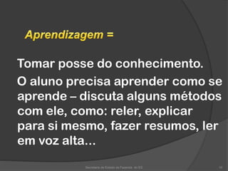 Tomar posse do conhecimento.
O aluno precisa aprender como se
aprende – discuta alguns métodos
com ele, como: reler, explicar
para si mesmo, fazer resumos, ler
em voz alta...
Secretaria de Estado da Fazenda do ES 10
 