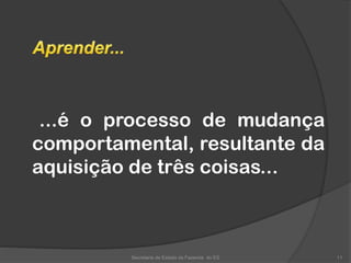 ...é o processo de mudança
comportamental, resultante da
aquisição de três coisas...
Secretaria de Estado da Fazenda do ES 11
 