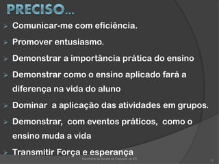  Comunicar-me com eficiência.
 Promover entusiasmo.
 Demonstrar a importância prática do ensino
 Demonstrar como o ensino aplicado fará a
diferença na vida do aluno
 Dominar a aplicação das atividades em grupos.
 Demonstrar, com eventos práticos, como o
ensino muda a vida
 Transmitir Força e esperança
Secretaria de Estado da Fazenda do ES
17
 