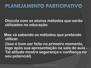 Discuta com os alunos métodos que serão
utilizados na educação.
Mas vá sabendo os métodos que pretende
utilizar.
(Isso é bom ser feito no primeiro momento,
logo após sua apresentação na sala de aula -
Tal atitude mostra segurança e confiança no
seu potencial)
Secretaria de Estado da Fazenda do ES
29
 