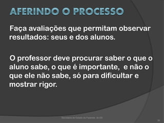 Faça avaliações que permitam observar
resultados: seus e dos alunos.
O professor deve procurar saber o que o
aluno sabe, o que é importante, e não o
que ele não sabe, só para dificultar e
mostrar rigor.
Secretaria de Estado da Fazenda do ES
30
 
