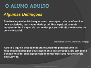 Adulto é aquele indivíduo que, além de ocupar o status oferecido
pela sociedade, tem capacidade produtiva, é psiquicamente
independente, é capaz de responder por seus direitos e deveres no
convívio social.
Ari Batista de Oliveira, Mestre em Andragogia
Secretaria de Estado da Fazenda do ES 4
Adulto é aquela pessoa madura o suficiente para assumir as
responsabilidades por seus atos diante da sociedade. Ele tem plena
consciência de suas ações e pode tomar decisões responsáveis
em sua vida.
 