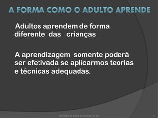 Adultos aprendem de forma
diferente das crianças
A aprendizagem somente poderá
ser efetivada se aplicarmos teorias
e técnicas adequadas.
Secretaria de Estado da Fazenda do ES 6
 