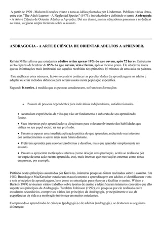 A partir de 1970 , Malcom Knowles trouxe a tona as idéias plantadas por Linderman. Publicou várias obras,
entre elas "The Adult Learner - A Neglected Species" (1973), introduzindo e definindo o termo Andragogia
- A Arte e Ciência de Orientar Adultos a Aprender. Daí em diante, muitos educadores passaram a se dedicar
ao tema, surgindo ampla literatura sobre o assunto.
ANDRAGOGIA - A ARTE E CIÊNCIA DE ORIENTAR ADULTOS A APRENDER.
Kelvin Miller afirma que estudantes adultos retém apenas 10% do que ouvem, após 72 horas. Entretanto
serão capazes de lembrar de 85% do que ouvem, vêm e fazem, após o mesmo prazo. Ele observou ainda
que as informações mais lembradas são aquelas recebidas nos primeiros 15 minutos de uma aula ou palestra.
Para melhorar estes números, faz-se necessário conhecer as peculiaridades da aprendizagem no adulto e
adaptar ou criar métodos didáticos para serem usados nesta população específica.
Segundo Knowles, à medida que as pessoas amadurecem, sofrem transformações:
 Passam de pessoas dependentes para indivíduos independentes, autodirecionados.
 Acumulam experiências de vida que vão ser fundamento e substrato de seu aprendizado
futuro.
 Seus interesses pelo aprendizado se direcionam para o desenvolvimento das habilidades que
utiliza no seu papel social, na sua profissão.
 Passam a esperar uma imediata aplicação prática do que aprendem, reduzindo seu interesse
por conhecimentos a serem úteis num futuro distante.
 Preferem aprender para resolver problemas e desafios, mais que aprender simplesmente um
assunto.
 Passam a apresentar motivações internas (como desejar uma promoção, sentir-se realizado por
ser capaz de uma ação recem-aprendida, etc), mais intensas que motivações externas como notas
em provas, por exemplo.
Partindo destes princípios assumidos por Knowles, inúmeras pesquisas foram realizadas sobre o assunto. Em
1980, Brundage e MacKeracher estudaram exaustivamente a aprendizagem em adultos e identificaram trinta
e seis princípios de aprendizagem, bem como as estratégias para planejar e facilitar o ensino. Wilson e
Burket (1989) revisaram vários trabalhos sobre teorias de ensino e identificaram inúmeros conceitos que dão
suporte aos princípios da Andragogia. Também Robinson (1992), em pesquisa por ele realizada entre
estudantes secundários, comprovou vários dos princípios da Andragogia, principalmente o uso da
experiências de vida e a motivação intrínseca em muitos estudantes.
Comparando o aprendizado de crianças (pedagogia) e de adultos (andragogia), se destacam as seguintes
diferenças:
 