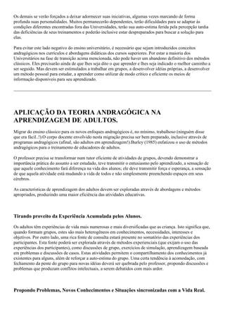 Os demais se verão forçados a deixar adormecer suas iniciativas, algumas vezes marcando de forma
profunda suas personalidades. Muitos permanecerão dependentes, terão dificuldades para se adaptar às
condições diferentes encontradas fora das Universidades, terão sua auto-estima ferida pela percepção tardia
das deficiências de seus treinamentos e poderão inclusive estar despreparados para buscar a solução para
elas.
Para evitar este lado negativo do ensino universitário, é necessário que sejam introduzidos conceitos
andragógicos nos currículos e abordagens didáticas dos cursos superiores. Por estar a maioria dos
Universitários na fase de transição acima mencionada, não pode haver um abandono definitivo dos métodos
clássicos. Eles precisarão ainda de que lhes seja dito o que aprender e lhes seja indicado o melhor caminho a
ser seguido. Mas devem ser estimulados a trabalhar em grupos, a desenvolver idéias próprias, a desenvolver
um método pessoal para estudar, a aprender como utilizar de modo crítico e eficiente os meios de
informação disponíveis para seu aprendizado.
APLICAÇÃO DA TEORIA ANDRAGÓGICA NA
APRENDIZAGEM DE ADULTOS.
Migrar do ensino clássico para os novos enfoques andragógicos é, no mínimo, trabalhoso (ninguém disse
que era fácil..!).O corpo docente envolvido nesta migração precisa ser bem preparado, inclusive através de
programas andragógicos (afinal, são adultos em aprendizagem!).Burley (1985) enfatizou o uso de métodos
andragógicos para o treinamento de educadores de adultos.
O professor precisa se transformar num tutor eficiente de atividades de grupos, devendo demonstrar a
importância prática do assunto a ser estudado, teve transmitir o entusiasmo pelo aprendizado, a sensação de
que aquele conhecimento fará diferença na vida dos alunos; ele deve transmitir força e esperança, a sensação
de que aquela atividade está mudando a vida de todos e não simplesmente preenchendo espaços em seus
cérebros.
As características de aprendizagem dos adultos devem ser exploradas através de abordagens e métodos
apropriados, produzindo uma maior eficiência das atividades educativas.
Tirando proveito da Experiência Acumulada pelos Alunos.
Os adultos têm experiências de vida mais numerosas e mais diversificadas que as criança. Isto significa que,
quando formam grupos, estes são mais heterogêneos em conhecimentos, necessidades, interesses e
objetivos. Por outro lado, uma rica fonte de consulta estará presente no somatório das experiências dos
participantes. Esta fonte poderá ser explorada através de métodos experienciais (que exijam o uso das
experiências dos participantes), como discussões de grupo, exercícios de simulação, aprendizagem baseada
em problemas e discussões de casos. Estas atividades permitem o compartilhamento dos conhecimentos já
existentes para alguns, além de reforçar a auto-estima do grupo. Uma certa tendência à acomodação, com
fechamento da pente do grupo para novas idéias deverá ser quebrada pelo professor, propondo discussões e
problemas que produzam conflitos intelectuais, a serem debatidos com mais ardor.
Propondo Problemas, Novos Conhecimentos e Situações sincronizadas com a Vida Real.
 