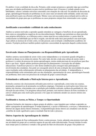 Os adultos vivem a realidade do dia-a-dia. Portanto, estão sempre propensos a aprender algo que contribua
para suas atividades profissionais ou para resolver problemas reais. O mesmo é verdade quando novas
habilidades, valores e atitudes estiverem conectadas com situações da vida real. Os métodos de discussão de
grupo, aprendizagem baseada em problemas ou em casos reais novamente terão utilidade, sendo esta mais
uma justificativa para sua eficiente utilização. Muitas vezes será necessária uma avaliação prévia sobre as
necessidades do grupo para que os problemas ou casos propostos estejam bem sintonizados com o grupo.
Justificando a necessidade e utilidade de cada conhecimento
Adultos se sentem motivados a aprender quando entendem as vantagens e benefícios de um aprendizado,
bem como as conseqüências negativas de seu desconhecimento. Métodos que permitam ao aluno perceber
suas próprias deficiências, ou a diferença entre o status atual de seu conhecimento e o ponto ideal de
conhecimento ou habilidade que ser-lhe-á exigido, sem dúvida serão úteis para produzir esta motivação.
Aqui cabem as técnicas de revisão a dois, revisão pessoal, auto-avaliação e detalhamento acadêmico do
assunto. O próprio professor também poderá explicitar a necessidade da aquisição daquele conhecimento.
Envolvendo Alunos no Planejamento e na Responsabilidade pelo Aprendizado
Adultos sentem a necessidade de serem vistos como independentes e se ressentem quando obrigados a
acender ao desejo ou às ordens de outrem. Por outro lado, devido a toda uma cultura de ensino onde o
professor é o centro do processo de ensino-aprendizagem, muitos ainda precisam de um professor para lhes
dizer o que fazer. Alguns adultos preferem participar do planejamento e execução das atividades
educacionais. O professor precisa se valer destas tendências para conseguir mais participação e
envolvimento dos estudantes. Isto pode ser conseguido através de uma avaliação das necessidades do grupo,
cujos resultados serão enfaticamente utilizados no planejamento das atividades. A independência, a
responsabilidade serão estimulados pelo uso das simulações, apresentações de casos, aprendizagem baseada
em problemas, bem como nos processos de avaliação de grupo e autoavaliação.
Estimulando e utilizando a Motivação Interna para o Aprendizado.
Estímulos externos são classicamente utilizados para motivar o aprendizado, como notas nos exames,
premiações, perspectivas de promoções ou melhores empregos. Entretanto as motivações mais fortes nos
adultos são internas, relacionadas com a satisfação pelo trabalho realizado, melhora da qualidade de vida,
elevação da auto-estima. Um programa educacional, portanto, terá maiores chances de bons resultados se
estiver voltado para estas motivações pessoais e for capaz de realmente atender aos anseios íntimos dos
estudantes.
Facilitando o Acesso, os Meios, o Tempo e a Oportunidade
Algumas limitações são impostas a alguns grupos de adultos, o que impedem que venham a aprender ou
aderir a programas de aprendizagem. O tempo disponível, o acesso a bibliotecas, a serviços, a laboratórios, a
Internet são alguns destes fatores limitantes. A disponibilização destes fatores aos estudantes sem dúvida
.contribui de modo significativo para o resultado final de todo o processo.
Outros Aspectos da Aprendizagem de Adultos
Adultos não gostam de ficar embaraçados frente a outras pessoas. Assim, adotarão uma postura reservada
nas atividades de grupo até se sentirem seguras de que não serão ridicularizadas. Pessoas tímidas levarão
mais tempo para se sentirem à vontade e não gostam de falar em discussões de grupo. Elas podem ser
 