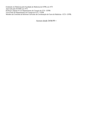 Graduado em Medicina pela Faculdade de Medicina da UFPB, em 1973
Aprovado pelo ECFMG em 1973.
Professor Adjunto IV do Departamento de Cirurgia do CCS - UFPB
Vice-Chefe do Departamento de Cirurgia do CCS - UFPB
Membro da Comissão de Reforma Curricular da Coordenação do Curso de Medicina - CCS - UFPB.
Acessos desde 28/06/99 =
 