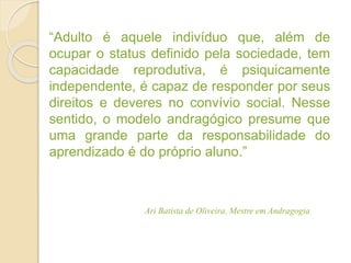 “Adulto é aquele indivíduo que, além de
ocupar o status definido pela sociedade, tem
capacidade reprodutiva, é psiquicamente
independente, é capaz de responder por seus
direitos e deveres no convívio social. Nesse
sentido, o modelo andragógico presume que
uma grande parte da responsabilidade do
aprendizado é do próprio aluno.”
Ari Batista de Oliveira, Mestre em Andragogia
 