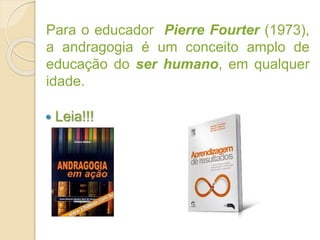 Para o educador Pierre Fourter (1973),
a andragogia é um conceito amplo de
educação do ser humano, em qualquer
idade.
 Leia!!!
 