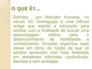 O QUE É?...
Definida por Malcolm Knowles, no
século XX, Andragogia é uma ciência
antiga que estuda a educação para
adultos com a finalidade de buscar uma
aprendizagem efetiva para o
desenvolvimento de habilidades e
conhecimento. Knowles organizou suas
ideias em torno da noção de que os
adultos aprendem com mais facilidade
em ambientes informais, confortáveis,
flexíveis e sem ameaças.
 