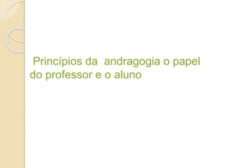 Princípios da andragogia o papel
do professor e o aluno
 