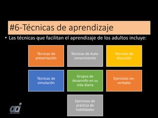#6-Técnicas de aprendizaje
• Las técnicas que facilitan el aprendizaje de los adultos incluye:
Técnicas de
presentación
Técnicas de Auto-
conocimiento
Técnicas de
discusión
Técnicas de
simulación
Grupos de
desarrollo en su
vida diaria
Ejercicios no-
verbales
Ejercicios de
práctica de
habilidades
 