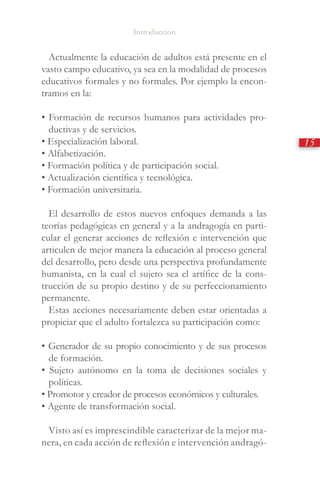 Introducción
15
Actualmente la educación de adultos está presente en el
vasto campo educativo, ya sea en la modalidad de procesos
educativos formales y no formales. Por ejemplo la encon-
tramos en la:
• Formación de recursos humanos para actividades pro-
ductivas y de servicios.
• Especialización laboral.
• Alfabetización.
• Formación política y de participación social.
• Actualización científica y tecnológica.
• Formación universitaria.
El desarrollo de estos nuevos enfoques demanda a las
teorías pedagógicas en general y a la andragogía en parti-
cular el generar acciones de reflexión e intervención que
articulen de mejor manera la educación al proceso general
del desarrollo, pero desde una perspectiva profundamente
humanista, en la cual el sujeto sea el artífice de la cons-
trucción de su propio destino y de su perfeccionamiento
permanente.
Estas acciones necesariamente deben estar orientadas a
propiciar que el adulto fortalezca su participación como:
• Generador de su propio conocimiento y de sus procesos
de formación.
• Sujeto autónomo en la toma de decisiones sociales y
políticas.
• Promotor y creador de procesos económicos y culturales.
• Agente de transformación social.
Visto así es imprescindible caracterizar de la mejor ma-
nera, en cada acción de reflexión e intervención andragó-
 