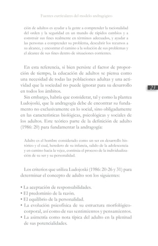 Fuentes curriculares del modelo andragógico
23
ción de adultos es ayudar a la gente a comprender la racionalidad
del orden y la seguridad en un mundo de rápidos cambios y a
construir sus fines realmente en términos adecuados, y ayudar a
las personas a comprender su problema, descubrir los recursos a
su alcance, y encontrar el camino a la solución de sus problemas y
el alcance de sus fines dentro de situaciones corrientes.
En esta referencia, si bien persiste el factor de propor-
ción de tiempo, la educación de adultos se piensa como
una necesidad de todas las poblaciones adultas y una acti-
vidad que la sociedad no puede ignorar para su desarrollo
en todos los ámbitos.
Sin embargo, habría que considerar, tal y como la plantea
Ludojoski, que la andragogía debe de encontrar su funda-
mento no exclusivamente en lo social, sino obligadamente
en las características biológicas, psicológicas y sociales de
los adultos. Este teórico parte de la definición de adulto
(1986: 20) para fundamentar la andragogía:
Adulto es el hombre considerado como un ser en desarrollo his-
tórico y el cual, heredero de su infancia, salido de la adolescencia
y en camino hacia la vejez, continúa el proceso de la individualiza-
ción de su ser y su personalidad.
Los criterios que utiliza Ludojoski (1986: 20-26 y 31) para
determinar el concepto de adulto son los siguientes:
• La aceptación de responsabilidades.
• El predominio de la razón.
• El equilibrio de la personalidad.
• La evolución psicofísica de su estructura morfológico-
corporal, así como de sus sentimientos y pensamientos.
• La asimetría como nota típica del adulto en la plenitud
de sus potencialidades.
 