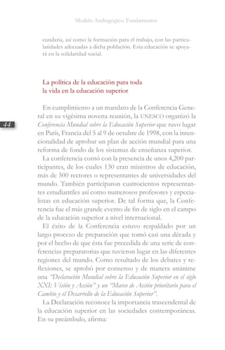 Modelo Andragógico. Fundamentos
44
cundaria, así como la formación para el trabajo, con las particu-
laridades adecuadas a dicha población. Esta educación se apoya-
rá en la solidaridad social.
La política de la educación para toda
la vida en la educación superior
En cumplimiento a un mandato de la Conferencia Gene-
ral en su vigésima novena reunión, la UNESCO organizó la
Conferencia Mundial sobre la Educación Superior que tuvo lugar
en París, Francia del 5 al 9 de octubre de 1998, con la inten-
cionalidad de aprobar un plan de acción mundial para una
reforma de fondo de los sistemas de enseñanza superior.
La conferencia contó con la presencia de unos 4,200 par-
ticipantes, de los cuales 130 eran ministros de educación,
más de 500 rectores o representantes de universidades del
mundo. También participaron cuatrocientos representan-
tes estudiantiles así como numerosos profesores y especia-
listas en educación superior. De tal forma que, la Confe-
rencia fue el más grande evento de fin de siglo en el campo
de la educación superior a nivel internacional.
El éxito de la Conferencia estuvo respaldado por un
largo proceso de preparación que tomó casi una década y
por el hecho de que ésta fue precedida de una serie de con-
ferencias preparatorias que tuvieron lugar en las diferentes
regiones del mundo. Como resultado de los debates y re-
flexiones, se aprobó por consenso y de manera unánime
una “Declaración Mundial sobre la Educación Superior en el siglo
XXI: Visión y Acción” y un “Marco de Acción prioritario para el
Cambio y el Desarrollo de la Educación Superior”.
La Declaración reconoce la importancia trascendental de
la educación superior en las sociedades contemporáneas.
En su preámbulo, afirma:
 