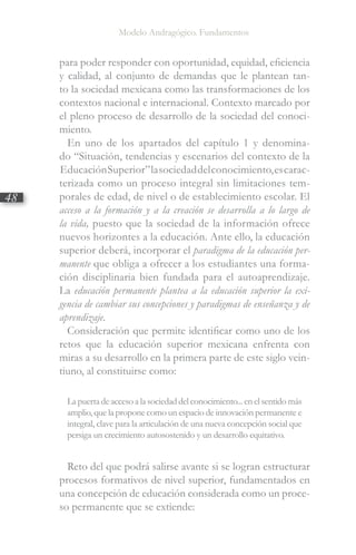 Modelo Andragógico. Fundamentos
48
para poder responder con oportunidad, equidad, eficiencia
y calidad, al conjunto de demandas que le plantean tan-
to la sociedad mexicana como las transformaciones de los
contextos nacional e internacional. Contexto marcado por
el pleno proceso de desarrollo de la sociedad del conoci-
miento.
En uno de los apartados del capítulo 1 y denomina-
do “Situación, tendencias y escenarios del contexto de la
EducaciónSuperior”lasociedaddelconocimiento,escarac-
terizada como un proceso integral sin limitaciones tem-
porales de edad, de nivel o de establecimiento escolar. El
acceso a la formación y a la creación se desarrolla a lo largo de
la vida, puesto que la sociedad de la información ofrece
nuevos horizontes a la educación. Ante ello, la educación
superior deberá, incorporar el paradigma de la educación per-
manente que obliga a ofrecer a los estudiantes una forma-
ción disciplinaria bien fundada para el autoaprendizaje.
La educación permanente plantea a la educación superior la exi-
gencia de cambiar sus concepciones y paradigmas de enseñanza y de
aprendizaje.
Consideración que permite identificar como uno de los
retos que la educación superior mexicana enfrenta con
miras a su desarrollo en la primera parte de este siglo vein-
tiuno, al constituirse como:
La puerta de acceso a la sociedad del conocimiento... en el sentido más
amplio, que la propone como un espacio de innovación permanente e
integral, clave para la articulación de una nueva concepción social que
persiga un crecimiento autosostenido y un desarrollo equitativo.
Reto del que podrá salirse avante si se logran estructurar
procesos formativos de nivel superior, fundamentados en
una concepción de educación considerada como un proce-
so permanente que se extiende:
 