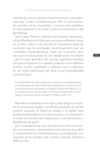 Fuentes curriculares del modelo andragógico
53
sintética las más profundas transformaciones sociocultu-
rales que vivimos actualmente; por ello, se hace necesa-
rio ahondar en las trayectorias y razones que imprimen
su sello particular a la actual sociedad del conocimiento o del
aprendizaje.
Juan Carlos Tedesco, Director del Instituto Internacio-
nal de Planificación Educativa con sede en Buenos Aires,
en su libro Educar en la Sociedad del Conocimiento, parte de
reconocer que las profundas transformaciones que las
sociedades contemporáneas viven, no se pueden pen-
sar como consecuencias de una simple crisis coyuntural
y por lo tanto periódica del sistema capitalista mundial,
sino por el contrario, los cambios radicales en los ámbitos
político, social, económico y cultural, son la expresión
de una crisis estructural, que tiene como particularidad
esencial el que:
Las dificultades de funcionamiento se producen simultáneamente
en las instituciones responsables de la cohesión social (Estado) en
las relaciones entre economía y sociedad (la crisis del trabajo) y en
los modos a través de los cuales se forman las identidades indivi-
duales y colectivas (crisis del sujeto) (Tedesco, 2000: 11).
De manera articulada a esta crisis, nadie niega la existen-
cia de un proceso amplio y profundo, mediante el cual los
recursos naturales, la fuerza de trabajo y el capital están
siendo reemplazados por la información y el conocimien-
to como los factores más importantes en la producción y
distribución de poder.
De la articulación de estos dos procesos (crisis estructu-
ral y conocimiento e información como factores de poder)
se conformarán las transformaciones socioculturales más
atinentes de los tiempos que estamos viviendo (Tedesco,
2000: 15-56):
 