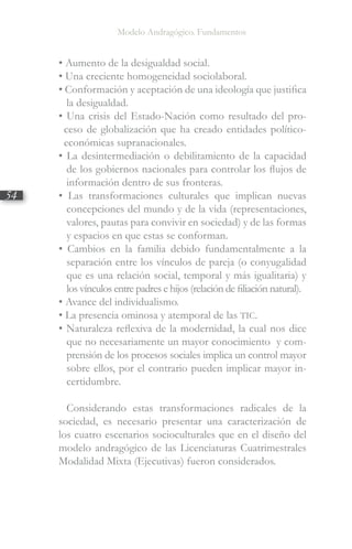Modelo Andragógico. Fundamentos
54
• Aumento de la desigualdad social.
• Una creciente homogeneidad sociolaboral.
• Conformación y aceptación de una ideología que justifica
la desigualdad.
• Una crisis del Estado-Nación como resultado del pro-
ceso de globalización que ha creado entidades político-
económicas supranacionales.
• La desintermediación o debilitamiento de la capacidad
de los gobiernos nacionales para controlar los flujos de
información dentro de sus fronteras.
• Las transformaciones culturales que implican nuevas
concepciones del mundo y de la vida (representaciones,
valores, pautas para convivir en sociedad) y de las formas
y espacios en que estas se conforman.
• Cambios en la familia debido fundamentalmente a la
separación entre los vínculos de pareja (o conyugalidad
que es una relación social, temporal y más igualitaria) y
los vínculos entre padres e hijos (relación de filiación natural).
• Avance del individualismo.
• La presencia ominosa y atemporal de las TIC.
• Naturaleza reflexiva de la modernidad, la cual nos dice
que no necesariamente un mayor conocimiento y com­
prensión de los procesos sociales implica un control mayor
sobre ellos, por el contrario pueden implicar mayor in-
certidumbre.
Considerando estas transformaciones radicales de la
sociedad, es necesario presentar una caracterización de
los cuatro escenarios socioculturales que en el diseño del
modelo andragógico de las Licenciaturas Cuatrimestrales
Modalidad Mixta (Ejecutivas) fueron considerados.
 