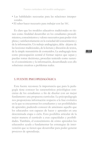 Fuentes curriculares del modelo andragógico
59
• Las habilidades necesarias para las relaciones interper-
sonales.
• El saber-hacer necesario para trabajar con las TIC.
Es claro que los modelos educativos tradicionales no tie-
nen como finalidad desarrollar en los estudiantes procedi-
mientos, conocimientos y valores necesarios para poder vivir
plena y satisfactoriamente en la sociedad del conocimiento y
de la información. Un trabajo andragógico, debe alejarse de
las lecciones tradicionales, de la lectura y discusión de textos,
de la simple transmisión de contenidos. La andragogía tiene
como preocupación central el formar sujetos que sepan y
puedan tomar decisiones, procedan teniendo como susten-
to el conocimiento y la información, desarrollando con ello
soluciones creativas a problemas reales.
5. FUENTE PSICOPEDAGÓGICA
Esta fuente reconoce la importancia que para la peda-
gogía tiene conocer las características psicológicas con-
cretas de los estudiantes a fin de diseñar con un mejor
fundamento una propuesta curricular. La psicopedagogía
nos proporciona información respecto a la fase evolutiva
en la que se encuentran los estudiantes y sus posibilidades
de aprender, pudiendo conocer de antemano aquello que
los educandos son capaces de hacer y aprender en una
determinada etapa o ciclo. Esto posibilita articular de la
mejor manera el currículo a esas capacidades y posibili-
dades. También, el conocimiento de cómo aprenden los
educandos ayuda a fundamentar las estrategias de inter-
vención que se tienen que desarrollar para poder generar
procesos de aprendizaje.
 