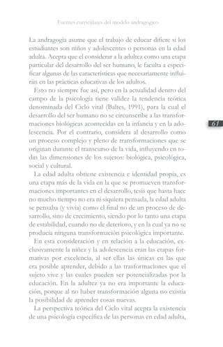 Fuentes curriculares del modelo andragógico
61
La andragogía asume que el trabajo de educar difiere si los
estudiantes son niños y adolescentes o personas en la edad
adulta. Acepta que el considerar a la adultez como una etapa
particular del desarrollo del ser humano, le faculta a especi-
ficar algunas de las características que necesariamente influi-
rán en las prácticas educativas de los adultos.
Esto no siempre fue así, pero en la actualidad dentro del
campo de la psicología tiene validez la tendencia teórica
denominada del Ciclo vital (Baltes, 1991), para la cual el
desarrollo del ser humano no se circunscribe a las transfor-
maciones biológicas acontecidas en la infancia y en la ado-
lescencia. Por el contrario, considera al desarrollo como
un proceso complejo y pleno de transformaciones que se
originan durante el transcurso de la vida, influyendo en to-
das las dimensiones de los sujetos: biológica, psicológica,
social y cultural.
La edad adulta obtiene existencia e identidad propia, es
una etapa más de la vida en la que se promueven transfor-
maciones importantes en el desarrollo, tesis que hasta hace
no mucho tiempo no era ni siquiera pensada, la edad adulta
se pensaba (y vivía) como el final no de un proceso de de-
sarrollo, sino de crecimiento, siendo por lo tanto una etapa
de estabilidad, cuando no de deterioro, y en la cual ya no se
producía ninguna transformación psicológica importante.
En esta consideración y en relación a la educación, ex-
clusivamente la niñez y la adolescencia eran las etapas for-
mativas por excelencia, al ser ellas las únicas en las que
era posible aprender, debido a las trasformaciones que el
sujeto vive y las cuales pueden ser potencializadas por la
educación. En la adultez ya no era importante la educa-
ción, porque al no haber transformación alguna no existía
la posibilidad de aprender cosas nuevas.
La perspectiva teórica del Ciclo vital acepta la existencia
de una psicología específica de las personas en edad adulta,
 