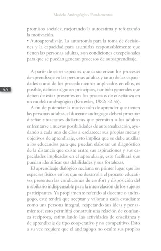 Modelo Andragógico. Fundamentos
66
promisos sociales; mejorando la autoestima y reforzando
la motivación.
• Autoaprendizaje. La autonomía para la toma de decisio-
nes y la capacidad para asumirlas responsablemente que
tienen las personas adultas, son condiciones excepcionales
para que se puedan generar procesos de autoaprendizaje.
A partir de estos aspectos que caracterizan los procesos
de aprendizaje en las personas adultas y tanto de las capaci-
dades como de los procedimientos implicados en ellos, es
posible, delinear algunos principios, también generales que
deben de estar presentes en los procesos de enseñanza en
un modelo andragógico (Knowles, 1982: 52-55).
A fin de potenciar la motivación de aprender que tienen
las personas adultas, el docente andragogo deberá procurar
diseñar situaciones didácticas que permitan a los adultos
enfrentarse a nuevas posibilidades de autorrealización, ayu-
dando a cada uno de ellos a esclarecer sus propias metas y
objetivos de aprendizaje, esto implica que se debe auxiliar
a los educandos para que puedan elaborar un diagnóstico
de la distancia que existe entre sus aspiraciones y sus ca-
pacidades implicadas en el aprendizaje, esto facilitará que
puedan identificar sus debilidades y sus fortalezas.
El aprendizaje dialógico reclama en primer lugar que los
espacios físicos en los que se desarrolla el proceso educati-
vo, presenten las condiciones de confort y disposición del
mobiliario indispensable para la interrelación de los sujetos
participantes. Ya propiamente referido al docente o andra-
gogo, este tendrá que aceptar y valorar a cada estudiante
como una persona integral, respetando sus ideas y pensa-
mientos; esto permitirá construir una relación de confian-
za recíproca, estimulando las actividades de enseñanza y
de aprendizaje de tipo cooperativo y no competitivo. Esto
a su vez requiere que el andragogo no oculte sus propios
 