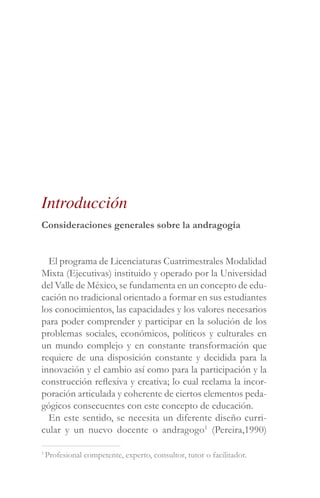 Consideraciones generales sobre la andragogía
El programa de Licenciaturas Cuatrimestrales Modalidad
Mixta (Ejecutivas) instituido y operado por la Universidad
del Valle de México, se fundamenta en un concepto de edu-
cación no tradicional orientado a formar en sus estudiantes
los conocimientos, las capacidades y los valores necesarios
para poder comprender y participar en la solución de los
problemas sociales, económicos, políticos y culturales en
un mundo complejo y en constante transformación que
requiere de una disposición constante y decidida para la
innovación y el cambio así como para la participación y la
construcción reflexiva y creativa; lo cual reclama la incor-
poración articulada y coherente de ciertos elementos peda-
gógicos consecuentes con este concepto de educación.
En este sentido, se necesita un diferente diseño curri-
cular y un nuevo docente o andragogo1
(Pereira,1990)
Introducción
1
Profesional competente, experto, consultor, tutor o facilitador.
 