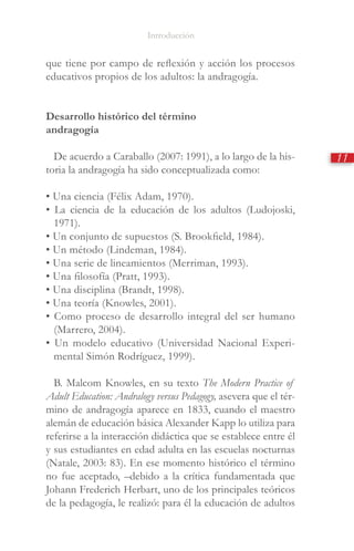 Introducción
11
que tiene por campo de reflexión y acción los procesos
educativos propios de los adultos: la andragogía.
Desarrollo histórico del término
andragogía
De acuerdo a Caraballo (2007: 1991), a lo largo de la his-
toria la andragogía ha sido conceptualizada como:
• Una ciencia (Félix Adam, 1970).
• La ciencia de la educación de los adultos (Ludojoski,
1971).
• Un conjunto de supuestos (S. Brookfield, 1984).
• Un método (Lindeman, 1984).
• Una serie de lineamientos (Merriman, 1993).
• Una filosofía (Pratt, 1993).
• Una disciplina (Brandt, 1998).
• Una teoría (Knowles, 2001).
• Como proceso de desarrollo integral del ser humano
(Marrero, 2004).
• Un modelo educativo (Universidad Nacional Experi-
mental Simón Rodríguez, 1999).
B. Malcom Knowles, en su texto The Modern Practice of
Adult Education: Andralogy versus Pedagogy, asevera que el tér-
mino de andragogía aparece en 1833, cuando el maestro
alemán de educación básica Alexander Kapp lo utiliza para
referirse a la interacción didáctica que se establece entre él
y sus estudiantes en edad adulta en las escuelas nocturnas
(Natale, 2003: 83). En ese momento histórico el término
no fue aceptado, –debido a la crítica fundamentada que
Johann Frederich Herbart, uno de los principales teóricos
de la pedagogía, le realizó: para él la educación de adultos
 