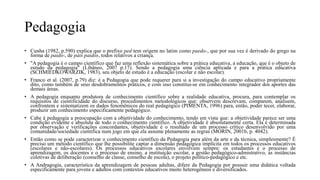 Pedagogia
• Cunha (1982, p.590) explica que o prefixo ped tem origem no latim como paedo-, que por sua vez é derivado do grego na
forma de paido-, de páis paidós, todos relativos a criança.
• "A pedagogia é o campo científico que faz uma reflexão sistemática sobre a prática educativa, a educação, que é o objeto de
estudo da pedagogia" (Libâneo, 2007 p.17). Sendo a pedagogia uma ciência aplicada e para a prática educativa
(SCHMIEDKOWARZIK, 1983), seu objeto de estudo é a educação (escolar e não escolar).
• Franco et al. (2007, p.79) diz: é a Pedagogia que pode requerer para si a investigação do campo educativo propriamente
dito, como também de seus desdobramentos práticos, e com isso constitui-se em conhecimento integrador dos aportes das
demais áreas.
• A pedagogia enquanto produtora de conhecimento científico sobre a realidade educativa, procura, para contemplar os
requisitos de cientificidade do discurso, procedimentos metodológicos que: observem descrevam, comparem, analisem,
confrontem e sistematizem os dados fenomênicos do real pedagógico (PIMENTA, 1996) para, então, poder tecer, elaborar,
produzir um conhecimento especificamente pedagógico.
• Cabe à pedagogia a preocupação com a objetividade do conhecimento, tendo em vista que: a objetividade parece ser uma
condição evidente e absoluta de todo o conhecimento científico. A objetividade é absolutamente certa. Ela é determinada
por observação e verificações concordantes, objetividade é o resultado de um processo crítico desenvolvido por uma
comunidade/sociedade científica num jogo em que ela assume plenamente as regras (MORIN, 2001b, p. 4042).
• Então como se pode caracterizar o conhecimento científico da Pedagogia para além da arte e da técnica, simplesmente? É
preciso um método científico que lhe possibilite captar a dimensão pedagógica implícita em todos os processos educativos
(escolares e não-escolares). Os processos educativos escolares envolvem sempre: os estudantes e o processo de
aprendizagem, os docentes e o processo de ensino, a instituição escolar, a gestão pedagógico-admistrativo, as instâncias
coletivas de deliberação (conselho de classe, conselho de escola), o projeto político-pedagógico e etc.
• A Andragogia, característica da aprendizagem de pessoas adultas, difere da Pedagogia por possuir uma didática voltada
especificamente para jovens e adultos com contextos educativos muito heterogêneos e diversificados.
 