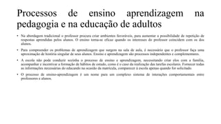 Processos de ensino aprendizagem na
pedagogia e na educação de adultos
• Na abordagem tradicional o professor procura criar ambientes favoráveis, para aumentar a possibilidade de repetição de
respostas aprendidas pelos alunos. O ensino torna-se eficaz quando os interesses do professor coincidem com os dos
alunos.
• Para compreender os problemas de aprendizagem que surgem na sala de aula, é necessário que o professor faça uma
aproximação de história singular de seus alunos. Ensino e aprendizagem são processos independentes e complementares.
• A escola não pode conduzir sozinha o processo de ensino e aprendizagem, necessitando criar elos com a família,
acompanhar e incentivar a formação de hábitos de estudo, como é o caso da realização das tarefas escolares. Fornecer todas
as informações necessárias do educando na ocasião da matrícula, comparecer à escola apenas quando for solicitado.
• O processo de ensino-aprendizagem é um nome para um complexo sistema de interações comportamentais entre
professores e alunos.
 