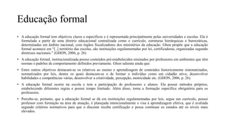 Educação formal
• A educação formal tem objetivos claros e específicos e é representada principalmente pelas universidades e escolas. Ela é
formulada a partir de uma diretriz educacional centralizada como o currículo, estruturas hierárquicas e burocráticas,
determinadas em âmbito nacional, com órgãos fiscalizadores dos ministérios da educação. Ghon propõe que a educação
formal acontece em “[..] território das escolas, são instituições regulamentadas por lei, certificadoras, organizadas segundo
diretrizes nacionais.” (GHON, 2006, p. 26)
• A educação formal, institucionalizada possui conteúdos pré-estabelecidos ensinados por professores em ambientes que têm
normas e padrões de comportamento definidos previamente. Ghon salienta ainda que:
• Entre outros objetivos destacam-se os relativos ao ensino e aprendizagem de conteúdos historicamente sistematizados,
normatizados por leis, dentre os quais destacam-se o de formar o indivíduo como um cidadão ativo, desenvolver
habilidades e competências várias, desenvolver a criatividade, percepção, motricidade etc. (GHON, 2006, p. 26).
• A educação formal ocorre na escola e tem a participação de professores e alunos. Ela possui métodos próprios,
estabelecendo diferentes regras e possui tempo limitado. Além disso, torna a formação específica obrigatória para os
professores.
• Percebe-se, portanto, que a educação formal se dá em instituições regulamentadas por leis, segue um currículo, possui
professor com formação na área de atuação, é planejada intencionalmente e visa à aprendizagem efetiva, que é avaliada
segundo critérios normativos para que o discente receba certificação e possa continuar os estudos até os níveis mais
elevados.
 