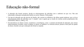 Educação não-formal
• A educação não formal acontece, devido ao relacionamento do indivíduo com o ambiente em que vive. Não está
relacionada à educação ensinada pela família ou escola. Ghanem; Trilla propõe:
• Um tipo de educação que não provém da família, não consiste na influência, tão difusa quanto poderosa, que se dá no
relacionamento direto do indivíduo com “o mundo”, nem é aquela que se recebe do sistema escolar propriamente dito
(GHANEM; TRILLA, 2008, p. 16).
• Em decorrência aos fatores sociais, econômicos e tecnológicos, como: o aumento da demanda da educação, pois setores
tradicionalmente excluídos, como os adultos, os idosos, as mulheres e as minorias étnicas, passam a fazer parte do quadro
de alunos, fazendo com que a educação não formal se expanda.
 