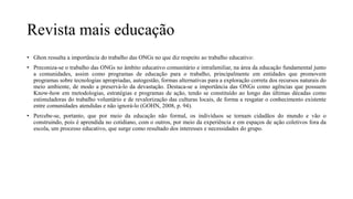 Revista mais educação
• Ghon ressalta a importância do trabalho das ONGs no que diz respeito ao trabalho educativo:
• Preconiza-se o trabalho das ONGs no âmbito educativo comunitário e intrafamiliar, na área da educação fundamental junto
a comunidades, assim como programas de educação para o trabalho, principalmente em entidades que promovem
programas sobre tecnologias apropriadas, autogestão, formas alternativas para a exploração correta dos recursos naturais do
meio ambiente, de modo a preservá-lo da devastação. Destaca-se a importância das ONGs como agências que possuem
Know-how em metodologias, estratégias e programas de ação, tendo se constituído ao longo das últimas décadas como
estimuladoras do trabalho voluntário e de revalorização das culturas locais, de forma a resgatar o conhecimento existente
entre comunidades atendidas e não ignorá-lo (GOHN, 2008, p. 94).
• Percebe-se, portanto, que por meio da educação não formal, os indivíduos se tornam cidadãos do mundo e vão o
construindo, pois é aprendida no cotidiano, com o outros, por meio da experiência e em espaços de ação coletivos fora da
escola, um processo educativo, que surge como resultado dos interesses e necessidades do grupo.
 